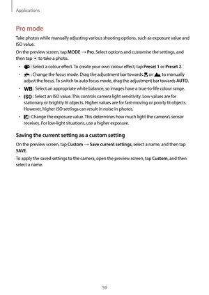 Page 59Applications
59
Pro mode
Take photos while manually adjusting various shooting options, such as exposure value and 
ISO value.
On the preview screen, tap 
MODE → Pro. Select options and customise the settings, and 
then tap 
 to take a photo.
•	 : Select a colour effect. To create your own colour effect, tap Preset 1 or Preset 2.
•	 : Change the focus mode. Drag the adjustment bar towards  or  to manually 
adjust the focus. To switch to auto focus mode, drag the adjustment bar towards 
AUTO.
•	 : Select...