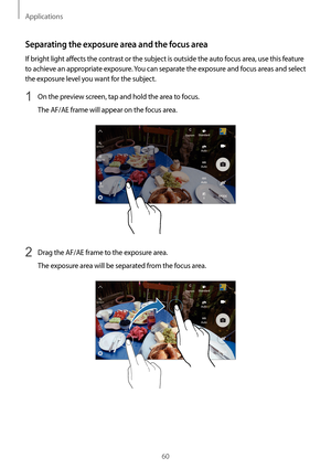 Page 60Applications
60
Separating the exposure area and the focus area
If bright light affects the contrast or the subject is outside the auto focus area, use this feature 
to achieve an appropriate exposure. You can separate the exposure and focus areas and select 
the exposure level you want for the subject.
1 On the preview screen, tap and hold the area to focus.
The AF/AE frame will appear on the focus area.
2 Drag the AF/AE frame to the exposure area.
The exposure area will be separated from the focus...