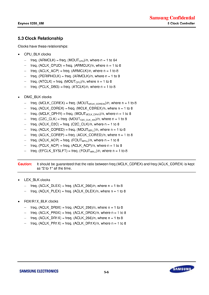 Page 372Samsung Confidential  
Exynos 5250_UM 5 Clock Controller 
 5-6  
5.3 Clock Relationship 
Clocks have these relationships: 
 CPU_BLK clocks 
 freq. (ARMCLK) = freq. (MOUTCPU)/n, where n = 1 to 64 
 freq. (ACLK_CPUD) = freq. (ARMCLK)/n, where n = 1 to 8 
 freq. (ACLK_ACP) = freq. (ARMCLK)/n, where n = 1 to 8 
 freq. (PERIPHCLK) = freq. (ARMCLK)/n, where n = 1 to 8 
 freq. (ATCLK) = freq. (MOUTCPU)/n, where n = 1 to 8 
 freq. (PCLK_DBG) = freq. (ATCLK)/n, where n = 1 to 8 
 
 DMC_BLK clocks 
 freq....