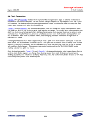 Page 379Samsung Confidential  
Exynos 5250_UM 5 Clock Controller 
 5-13  
5.4 Clock Generation 
Figure 5-2 through Figure 5-5 illustrate block diagram of the clock generation logic. An external crystal clock is 
connected to the oscillation amplifier. The PLL converts low input frequency to high-frequency clock that Exynos 
5250 requires. The clock generator block also includes a built-in logic to stabilize the clock frequency after each 
system reset, because clock takes time for stabilizing. 
Figure 5-2...