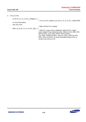 Page 390Samsung Confidential  
Exynos 5250_UM 5 Clock Controller 
 5-24  
5. Turn on a PLL 
 (A, M, B, C, E, G, V) PLL_CON0[31] = 1; 
     // Turn on a PLL (Refer to (A, M, B, C, E, G, V) PLL_CON0 SFRs 
for more information) 
 wait_lock_time;  
     // Wait until the PLL is locked 
 MUX_(A, M, B, C, E, G, V) PLL_SEL = 1; 
     // After PLL output clock is stabilized, select the PLL output  
     clock instead of input reference clock. (Refer to CLK_SRC_CPU 
     SFR for APLL, CLK_SRC_CORE1 SFR for MPLL,...