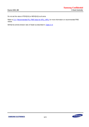 Page 437Samsung Confidential  
Exynos 5250_UM 5 Clock Controller 
 5-71  
Do not set the value of PDIV[5:0] or MDIV[9:0] to all zeros 
Refer to 5.3.1 Recommended PLL PMS Value for APLL, MPLL for more information on recommended PMS 
values. 
SDIV[2:0] controls division ratio of Scaler as described in Table 5-15.  