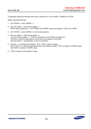 Page 650Samsung Confidential  
Exynos 5250_UM 10 Pulse Width Modulation Timer 
 10-6  
To generate interrupt at intervals three-cycle of XpwmTOUTn, set TCNTBn, TCMPBn and TCON.    
Steps to generate interrupt:  
1. Set TCNTBn = 3 and TCMPBn = 1. 
2. Set auto-reload = 1 and manual update = 1.  
 When manual update bit is 1, the TCNTBn and TCMPBn values are loaded to TCNTn and TCMPn. 
3. Set TCNTBn = 2 and TCMPBn = 0 for the next operation.  
4. Set auto-reload = 1 and manual update = 0.  
 If you set manual...