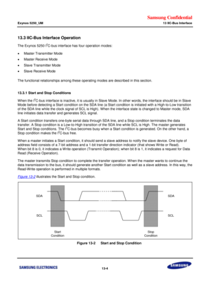 Page 707Samsung Confidential  
Exynos 5250_UM 13 IIC-Bus Interface 
 13-4  
13.3 IIC-Bus Interface Operation  
The Exynos 5250 I2C-bus interface has four operation modes:  
 Master Transmitter Mode 
 Master Receive Mode 
 Slave Transmitter Mode 
 Slave Receive Mode 
The functional relationships among these operating modes are described in this section.  
 
13.3.1 Start and Stop Conditions 
When the I2C-bus interface is inactive, it is usually in Slave Mode. In other words, the interface should be in Slave...