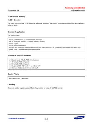 Page 768Samsung Confidential  
Exynos 5250_UM 15 Display Controller 
 15-26  
15.3.6 Window Blending 
15.3.6.1 Overview  
The main function of the VPRCS module is window blending. The display controller consists of five window layers 
(win0 to win4).  
 
Example of Application: 
The system uses:  
win0 as OS window, full TV screen window, and so on 
win1 as small (next channel ) TV screen with win2 as menu 
win3 as caption 
win4 as channel information 
win3 and win4 have color limitation when it uses color index...