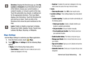 Page 101Internet and Social Networking       96
Maps Settings
Use the Maps settings to customize your Maps application.
1.From the Home screen, touch   
Maps.
2.Touch 
 Menu ➔ Settings to set the following Maps 
options:
: Set the following Maps display options:
–Zoom Buttons: If enabled, the zoom in (+) and zoom out (-) 
buttons are displayed on the map.
–Scale bar: If enabled, the scale bar is displayed on the map, 
which shows the scale of the map in feet and meters.

–Clear map tile cache: Touch OK to clear...