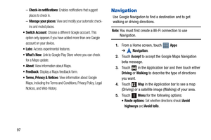 Page 10297
–Check-in notifications: Enables notifications that suggest 
places to check in.
–Manage your places: View and modify your automatic check-
ins and muted places.
 Switch Account: Choose a different Google account. This 
option only appears if you have added more than one Google 
account on your device.
: Access experimental features.
: Link to Google Play Store where you can check 
for a Maps update.
 About: View information about Maps.
 Feedback: Display a Maps feedback form.
 Terms, Privacy &...