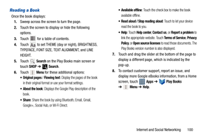 Page 105Internet and Social Networking       100
Reading a Book
Once the book displays:
1.Sweep across the screen to turn the page.
2.Touch the screen to display or hide the following 
options.
3.Touch   for a table of contents.
4.Touch   to set THEME (day or night), BRIGHTNESS, 
TYPEFACE, FONT SIZE, TEXT ALIGNMENT, and LINE 
HEIGHT.
5.Touch  
Search on the Play Books main screen or 
touch 
SHOP ➔  Search.
6.Touch 
 Menu for these additional options:
 Original pages / Flowing text: Display the pages of the book...