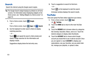 Page 106101
Search
Search the internet using the Google search engine.
Tip: The Google Search widget displays by default on all Home 
screens. For information about displaying widgets on the 
Home screen, see “Adding Widgets to a Home screen” on 
page 32.
1.From a Home screen, touch 
 Google.
– or –
From a Home screen, touch   
Apps ➔  Search.
2.Use the keyboard to enter search criteria to display 
matching searches.
– or –
Touch   and speak the search criteria slowly and 
clearly. Google searches for the...