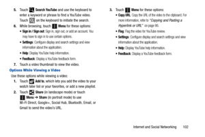 Page 107Internet and Social Networking       102 5.Touch  
Search YouTube and use the keyboard to 
enter a keyword or phrase to find a YouTube video. 
Touch   on the keyboard to initiate the search.
6.While browsing, touch 
 Menu for these options:
 Sign in / Sign out: Sign in, sign out, or add an account. You 
may have to sign in to use certain options.
: Configure display and search settings and view 
information about the application.
: Display YouTube help information.
 Feedback: Display a YouTube feedback...