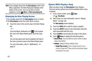 Page 112107
Note: If you navigate away from the Now playing screen in the 
Music application, the Now Playing bar displays at the 
bottom of the screen. You can use this to control 
playback or touch   Menu ➔ Hide now playing bar.
Displaying the Now Playing Screen
If you navigate away from the Now playing screen, to return 
to the 
Now playing screen from other Music screens:
  Touch the name of the current song in the Now Playing 
bar.
– or –
Touch the Music notification icon   in the System 
Bar, and in the...