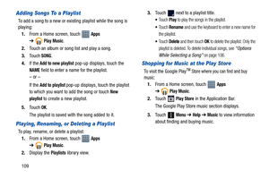 Page 114109
Adding Songs To a Playlist
To add a song to a new or existing playlist while the song is 
playing:
1.From a Home screen, touch   
Apps 
➔
Play Music.
2.Touch an album or song list and play a song.
3.To u c h
 SONG.
4.If the 
Add to new playlist pop-up displays, touch the 
NAME field to enter a name for the playlist.
– or –
If the
 Add to playlist pop-up displays, touch the playlist 
to which you want to add the song or touch 
New 
playlist
 to create a new playlist.
5.Touch 
OK.
The playlist is saved...