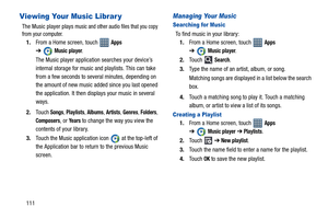 Page 116111
Viewing Your Music Librar y
The Music player plays music and other audio files that you copy 
from your computer.
1.From a Home screen, touch   Apps 
➔
Music player.
The Music player application searches your device’s 
internal storage for music and playlists. This can take 
from a few seconds to several minutes, depending on 
the amount of new music added since you last opened 
the application. It then displays your music in several 
ways.
2.Touch 
Songs, Playlists, Albums, Artists, Genres, Folders,...