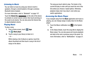 Page 119Music       114
Listening to Music
You can listen to music by using your device’s built-in 
speakers, through a wired headset or through a wireless 
Bluetooth stereo headset.
For more information, refer to “Bluetooth”  on page 137.
Touch the 
Volume Key   on the side of the device 
to activate on-screen volume control, then touch and drag on 
the scale to set volume. You can also press the Volume Key 
to adjust playback volume.
Playing Music
To play a song:
1.From a Home screen, touch   
Apps 
➔
Music...