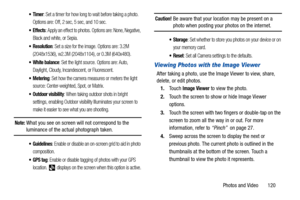 Page 125Photos and Video       120
: Set a timer for how long to wait before taking a photo. 
Options are: Off, 2 sec, 5 sec, and 10 sec.
 Effects: Apply an effect to photos. Options are: None, Negative, 
Black and white, or Sepia.
: Set a size for the image. Options are: 3.2M 
(2048x1536), w2.3M (2048x1104), or 0.3M (640x480).
 White balance: Set the light source. Options are: Auto, 
Daylight, Cloudy, Incandescent, or Fluorescent.
 Metering: Set how the camera measures or meters the light 
source:...