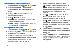 Page 132127
Viewing Groups of Photos and Videos
1.From a Home screen, touch   Apps ➔  Gallery.
2.Touch a category and then a group to view it.
Thumbnails for each photo and video in the group 
display.
3.Touch  
Slideshow to view a slideshow of the 
available pictures and videos.
4.Touch  
Menu for these options:
 Select item: Touch one or more items that you want to share, 
stream to another device, or delete. 
 Group by: Further group this group by Location, Time, or Tags, 
depending on the way you chose the...