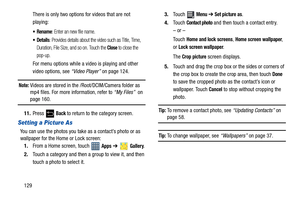 Page 134129There is only two options for videos that are not 
playing:
: Enter an new file name.
: Provides details about the video such as Title, Time, 
Duration, File Size, and so on. Touch the 
Close to close the 
pop-up.
For menu options while a video is playing and other 
video options, see “Video Player” on page 124.
Note: Videos are stored in the /Root/DCIM/Camera folder as 
mp4 files. For more information, refer to “My Files”  on 
page 160.
11.Press 
 Back to return to the category screen.
Setting a...