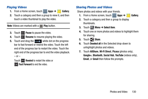 Page 135Photos and Video       130
Playing Videos
1.From a Home screen, touch   Apps ➔  Gallery.
2.Touch a category and then a group to view it, and then 
touch a video thumbnail to play the video.
Note: Videos are marked with a   Play button.
3.Touch  
Pause to pause the video.
4.Touch  
Resume to resume playing the video.
5.Touch and drag the   white dot on the progress 
bar to fast forward or rewind the video. Touch the left 
end of the progress bar to restart the video. Touch the 
right end of the progress...