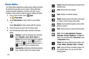 Page 136131
Photo Editor
The Photo editor application provides basic editing functions 
for photos that you take on your device. Along with basic 
image tuning like brightness, contrast, and color, it also 
provides a wide variety of effects used for editing the photo.
1.From a Home screen, touch   
Apps 
➔
Photo editor.
2.Touch 
Select picture to edit a photo in your Gallery.
– or –
Touch 
Take picture to take a photo with the camera.
3.Touch the photo to load it into the Photo editor.
4.Use the following Photo...