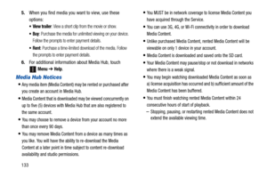 Page 1381335.When you find media you want to view, use these 
options:
: View a short clip from the movie or show.
: Purchase the media for unlimited viewing on your device. 
Follow the prompts to enter payment details.
: Purchase a time-limited download of the media. Follow 
the prompts to enter payment details.
6.For additional information about Media Hub, touch 
Menu ➔ Help.
Media Hub Notices
Any media item (Media Content) may be rented or purchased after 
you create an account in Media Hub.
Media Content...
