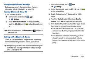 Page 143Connections       138
Configuring Bluetooth Settings
Configure your device’s Bluetooth settings. For more 
information, refer to “Bluetooth”  on page 176.
Turning Bluetooth On or Off
To turn Bluetooth on or off:
1.From a Home screen, touch   
Apps 
➔
Settings.
2.Under 
Wireless and network, on the Bluetooth tab, 
touch the 
OFF / ON icon   to turn Bluetooth on or 
off.
Note: When Bluetooth is on, the Bluetooth icon  displays in the Status Bar.
Pairing with a Bluetooth Device
Search for a Bluetooth device...