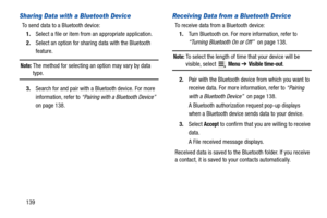 Page 144139
Sharing Data with a Bluetooth Device
To send data to a Bluetooth device:
1.Select a file or item from an appropriate application.
2.Select an option for sharing data with the Bluetooth 
feature.
Note: The method for selecting an option may vary by data type.
3.Search for and pair with a Bluetooth device. For more 
information, refer to “Pairing with a Bluetooth Device”  
on page 138.
Receiving Data from a Bluetooth Device
To receive data from a Bluetooth device:
1.Turn Bluetooth on. For more...