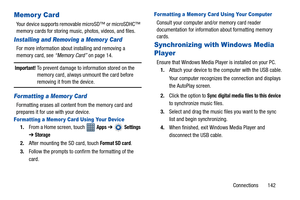 Page 147Connections       142
Memor y Card
Your device supports removable microSD™ or microSDHC™ 
memory cards for storing music, photos, videos, and files.
Installing and Removing a Memor y Card
For more information about installing and removing a 
memory card, see “Memory Card” on page 14.
Important! To prevent damage to information stored on the 
memory card, always unmount the card before 
removing it from the device.
Formatting a Memor y Card
Formatting erases all content from the memory card and 
prepares...