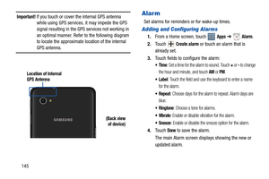 Page 150145
Important! If you touch or cover the internal GPS antenna 
while using GPS services, it may impede the GPS 
signal resulting in the GPS services not working in 
an optimal manner. Refer to the following diagram 
to locate the approximate location of the internal 
GPS antenna.
Alarm
Set alarms for reminders or for wake-up times.
Adding and Configuring Alarms
1.From a Home screen, touch   Apps ➔  Alarm.
2.To u c h   
Create alarm or touch an alarm that is 
already set.
3.Touch fields to configure the...