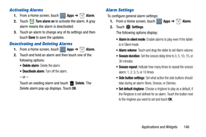 Page 151Applications and Widgets       146
Activating Alarms
1.From a Home screen, touch   Apps ➔  Alarm.
2.Touch  
Tu r n  a l a r m  o n to activate the alarm. A gray 
alarm means the alarm is deactivated.
3.Touch an alarm to change any of its settings and then 
touch 
Done to save the updates.
Deactivating and Deleting Alarms
1.From a Home screen, touch   Apps ➔ Alarm.
2.Touch and hold an alarm and then touch one of the 
following options:
 Delete alarm: Delete the alarm.
 Deactivate alarm: Turn off the...