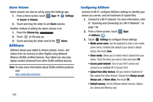 Page 152147
Alarm Volume
Alarm volume can also be set by using the Settings app.
1.From a Home screen, touch   
Apps ➔  Settings 
➔
Sound ➔ Volume.
2.Touch and drag the slider to set 
Alarm volume.
Another method of setting the alarm volume is to:
1.Press the 
Volume key .
2.Touch   on the pop-up.
3.Touch and drag the slider next to the   
Alarm.
AllShare
AllShare allows your tablet to stream photos, music, and 
videos from its memory to other Digital Living Network 
Alliance (DLNA) certified devices. Your...