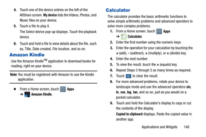 Page 153Applications and Widgets       148 4.Touch one of the device entries on the left of the 
AllShare screen. 
My device lists the Videos, Photos, and 
Music files on your device.
5.Touch a file to play it.
The Select device pop-up displays. Touch the playback 
device.
6.Touch and hold a file to view details about the file, such 
as, Title, Date created, File location, and so on.
Amazon Kindle
Use the Amazon KindleTM application to download books for 
reading, right on your device.
Note: You must be...