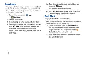 Page 158153
Downloads
Files, apps, and other items you download in Internet, Gmail, 
Email, or in other ways, are stored on your tablet’s internal 
storage. Use the Downloads app to view, reopen, or delete 
what you have downloaded.
1.From a Home screen, touch   
Apps 
➔
Downloads.
2.Touch an item to open it.
3.Touch headings for earlier downloads to view them.
4.Touch items you want to send, to check them, and then 
touch  
Share. Touch an option to share the item. 
Options are: AllShare, Bluetooth, Email,...