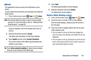 Page 159Applications and Widgets       154
eBook
This application lets you access and read books on your 
device.
To open eBook for the first time and download and install the 
latest version:
1.From a Home screen, touch   
Apps ➔  eBook.
Note: You may be asked to create or sign on to your Google 
account. For more information, refer to “Setting Up Your 
Gmail Account”  on page 66.
A pop-up displays a link to the Google Play Terms of 
Service. 
2.Read the document and touch 
Accept.
The eBook app information on...