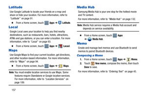 Page 162157
Latitude
Use Google Latitude to locate your friends on a map and 
share or hide your location. For more information, refer to 
“Latitude”  on page 91.
  From a Home screen, touch   Apps ➔  Latitude.
Local
Google Local uses your location to help you find nearby 
destinations, such as restaurants, bars, hotels, attractions, 
ATMs and gas stations, or you can enter a location. For more 
information, refer to “Local”  on page 93.
  From a Home screen, touch   Apps ➔  Locasl.
Maps
Use Google Maps to...