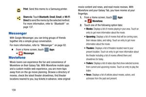 Page 164159
Messenger
With Google Messenger, you can bring groups of friends 
together into a simple group conversation.
For more information, refer to “Messenger”  on page 82.
  From a Home screen, touch   Apps 
➔Messenger.
Moviefone
Movie lovers can experience the fun and convenience of 
Moviefone on their Galaxy Tab. With Moviefone mobile apps 
and a custom mobile web experience, you are mere taps 
away from on-the-go movie planning. Browse a directory of 
movies, check the latest theater showtimes, find...
