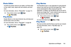 Page 169Applications and Widgets       164
Photo Editor
To perfect any photos stored on your tablet, use Photo editor 
to crop, rotate, resize, adjust color and contrast, and much 
more.
For more information, refer to “Photo Editor”  on page 131.
  From a Home screen, touch   Apps 
➔
Photo editor.
Play Books
Google eBooks is a new way to discover, buy, and enjoy your 
favorite books online and offline.
For more information, refer to “Play Books”  on page 99.
  From a Home screen, touch   Apps 
➔
Play Books....