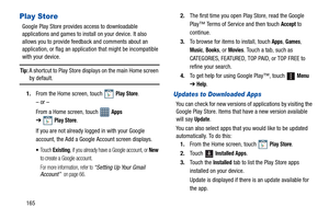 Page 170165
Play Store
Google Play Store provides access to downloadable 
applications and games to install on your device. It also 
allows you to provide feedback and comments about an 
application, or flag an application that might be incompatible 
with your device.
Tip: A shortcut to Play Store displays on the main Home screen by default.
1.From the Home screen, touch   
Play Store.
– or –
From a Home screen, touch   
Apps 
➔
Play Store.
If you are not already logged in with your Google 
account, the Add a...