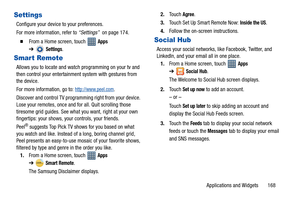 Page 173Applications and Widgets       168
Settings
Configure your device to your preferences.
For more information, refer to “Settings”  on page 174.
  From a Home screen, touch   Apps 
➔
Settings.
Smart Remote
Allows you to locate and watch programming on your tv and 
then control your entertainment system with gestures from 
the device.
For more information, go to: 
http://www.peel.com.
Discover and control TV programming right from your device. 
Lose your remotes, once and for all. Quit scrolling those...