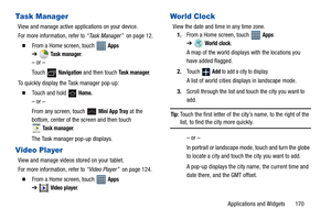 Page 175Applications and Widgets       170
Task Manager
View and manage active applications on your device.
For more information, refer to “Task Manager”  on page 12.
  From a Home screen, touch   Apps 
➔Task manager.
– or –
Touch  
Navigation and then touch Task manager.
To quickly display the Task manager pop-up:
  Touch and hold   Home.
– or –
From any screen, touch   
Mini App Tray at the 
bottom, center of the screen and then touch 
Task manager.
The Task manager pop-up displays.
Video Player
View and...