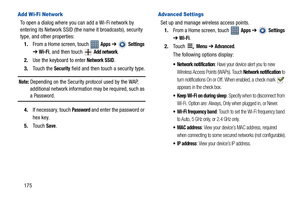 Page 180175
Add Wi-Fi Network
To open a dialog where you can add a Wi-Fi network by 
entering its Network SSID (the name it broadcasts), security 
type, and other properties:
1.From a Home screen, touch   
Apps ➔  Settings 
➔ Wi-Fi, and then touch   Add network.
2.Use the keyboard to enter 
Network SSID.
3.Touch the 
Security field and then touch a security type.
Note: Depending on the Security protocol used by the WAP, 
additional network information may be required, such as 
a Password.
4.If necessary, touch...