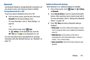 Page 181Settings       176
Bluetooth
Use Bluetooth settings to manage Bluetooth connections, set 
your device’s name, and control your device’s visibility.
Tur ning Bluetooth On or Off
To turn your device’s Bluetooth service On or Off:
  From any Home screen, touch the time, then touch 
Bluetooth from the Quick Settings menu.
For more information, refer to “Quick Settings”  on 
page 28.
– or –
From a Home screen, touch   
Apps 
➔
Settings. On the Bluetooth tab, touch the
OFF / ON icon   to turn Bluetooth on or...