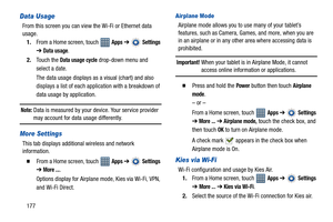 Page 182177
Data Usage
From this screen you can view the Wi-Fi or Ethernet data 
usage.
1.From a Home screen, touch   
Apps ➔  Settings 
➔ Data usage.
2.Touch the 
Data usage cycle drop-down menu and 
select a date.
The data usage displays as a visual (chart) and also 
displays a list of each application with a breakdown of 
data usage by application.
Note: Data is measured by your device. Your service provider 
may account for data usage differently.
More Settings
This tab displays additional wireless and...