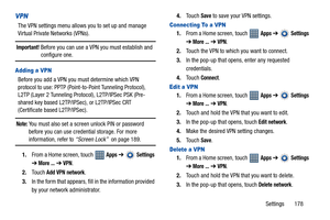 Page 183Settings       178
VPN
The VPN settings menu allows you to set up and manage 
Virtual Private Networks (VPNs).
Important! Before you can use a VPN you must establish and 
configure one.
Adding a VPN
Before you add a VPN you must determine which VPN 
protocol to use: PPTP (Point-to-Point Tunneling Protocol), 
L2TP (Layer 2 Tunneling Protocol), L2TP/IPSec PSK (Pre-
shared key based L2TP/IPSec), or L2TP/IPSec CRT 
(Certificate based L2TP/IPSec).
Note: You must also set a screen unlock PIN or password...