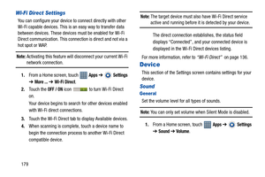 Page 184179
Wi-Fi Direct Settings
You can configure your device to connect directly with other 
Wi-Fi capable devices. This is an easy way to transfer data 
between devices. These devices must be enabled for Wi-Fi 
Direct communication. This connection is direct and not via a 
hot spot or WAP.
Note: Activating this feature will disconnect your current Wi-Fi 
network connection.
1.From a Home screen, touch   
Apps ➔  Settings 
➔ 
More ... ➔ Wi-Fi Direct.
2.Touch the 
OFF / ON icon   to turn Wi-Fi Direct 
on.
Your...