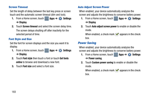 Page 188183
Screen Timeout
Set the length of delay between the last key press or screen 
touch and the automatic screen timeout (dim and lock).
1.From a Home screen, touch   
Apps ➔  Settings 
➔
Display.
2.Touch 
Screen timeout and select the screen delay time.
The screen delays shutting off after inactivity for the 
selected period of time.
Font Style and Size
Set the font for screen displays and the size you want it to 
display.
1.From a Home screen, touch   
Apps ➔  Settings 
➔
Display.
2.Touch 
Font style...