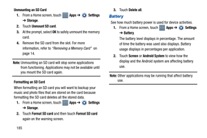 Page 190185
Unmounting an SD Card
1.From a Home screen, touch   Apps ➔  Settings 
➔
Storage.
2.Touch 
Unmount SD card.
3.At the prompt, select 
OK to safely unmount the memory 
card.
4.Remove the SD card from the slot. For more 
information, refer to “Removing a Memory Card”  on 
page 14.
Note: Unmounting an SD card will stop some applications 
from functioning. Applications may not be available until 
you mount the SD card again.
Formatting an SD Card
When formatting an SD card you will want to backup your...