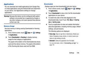 Page 191Settings       186
Applications
You can download and install applications from Google Play 
or create applications using the Android SDK and install them 
on your device. Use Applications settings to manage 
applications.
Warning! Because this device can be configured with system 
software not provided by or supported by Google or 
any other company, end-users operate these devices 
at their own risk.
Memor y Usage
See how memory is being used by Downloaded or Running 
applications.
1.From a Home screen,...