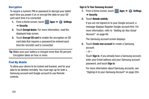 Page 196191
Encr yption
To require a numeric PIN or password to decrypt your tablet 
each time you power it on or encrypt the data on your SD 
card each time it is connected:
1.From a Home screen, touch   
Apps ➔  Settings 
➔
Security.
2.Touch 
Encrypt device. For more information, read the 
displayed help screen.
3.Touch 
Encrypt SD card to enable the encryption on SD 
card data that requires a password be entered each 
time the microSD card is connected.
Tip: Make sure your battery is charged more than 80...