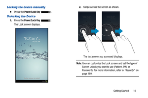 Page 21Getting Started       16
Locking the device manually
  Press the Power/Lock Key .
Unlocking the Device
1.Press the Power/Lock Key .
The Lock screen displays.2.Swipe across the screen as shown.
The last screen you accessed displays.
Note: You can customize the Lock screen and set the type of 
Screen Unlock you want to use (Pattern, PIN, or 
Password). For more information, refer to “Security”  on 
page 189. 