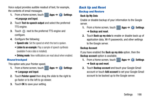 Page 203Settings       198 Voice output provides audible readout of text, for example, 
the contents of email messages.
1.From a Home screen, touch   
Apps ➔  Settings 
➔
Language and input.
2.Touch 
Text-to-speech output and select the preferred 
TTS engine.
3.Touch   next to the preferred TTS engine and 
configure.
4.Configure the following:
 Speech rate: Set the speed at which the text is spoken.
 Listen to an example: Play a sample of speech synthesis 
(available if voice data is installed).
 Driving mode:...